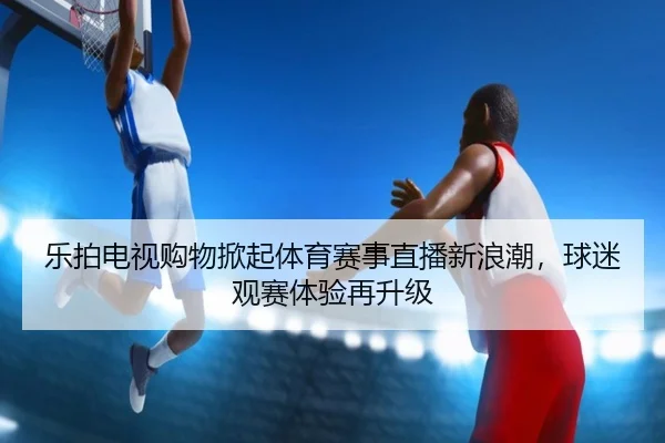 乐拍电视购物掀起体育赛事直播新浪潮，球迷观赛体验再升级
